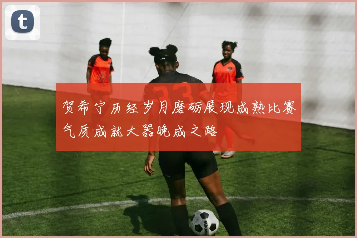 贺希宁历经岁月磨砺展现成熟比赛气质成就大器晚成之路