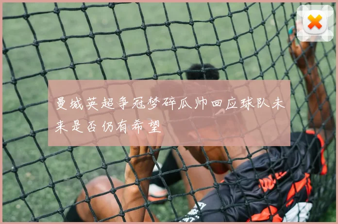 曼城英超争冠梦碎瓜帅回应球队未来是否仍有希望