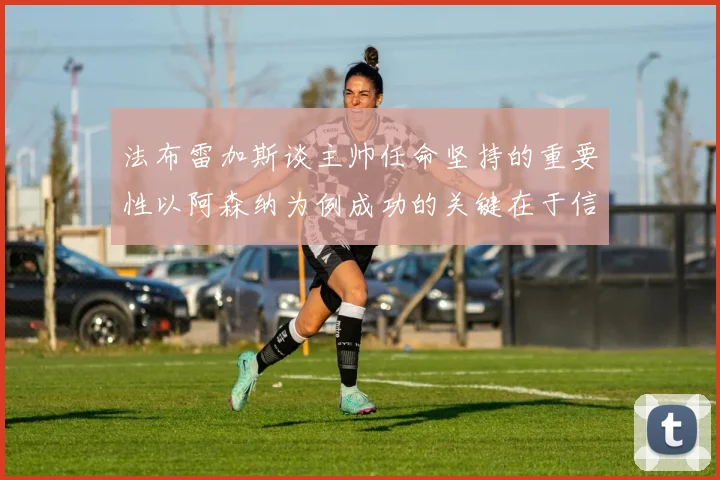 法布雷加斯谈主帅任命坚持的重要性以阿森纳为例成功的关键在于信任与耐心