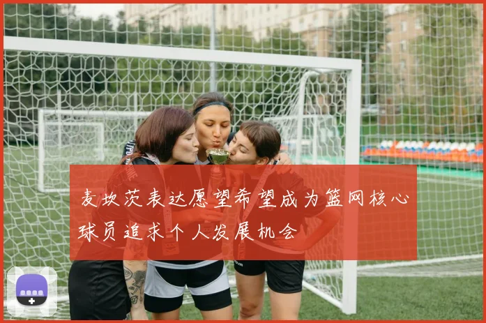 麦坎茨表达愿望希望成为篮网核心球员追求个人发展机会