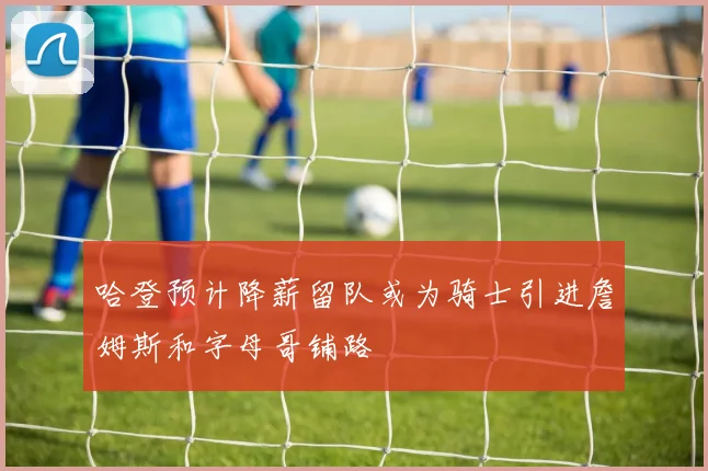 哈登预计降薪留队或为骑士引进詹姆斯和字母哥铺路