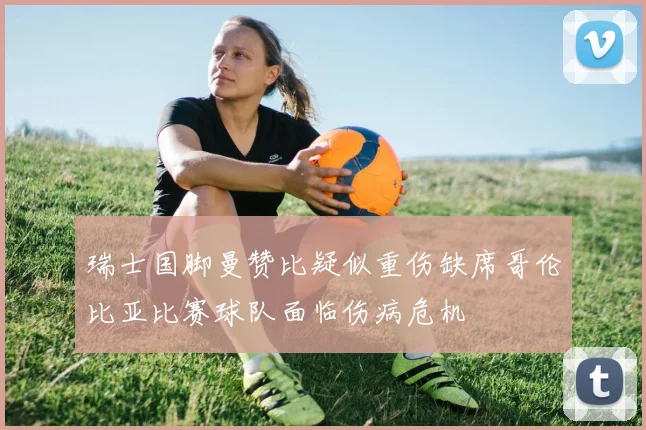 瑞士国脚曼赞比疑似重伤缺席哥伦比亚比赛球队面临伤病危机
