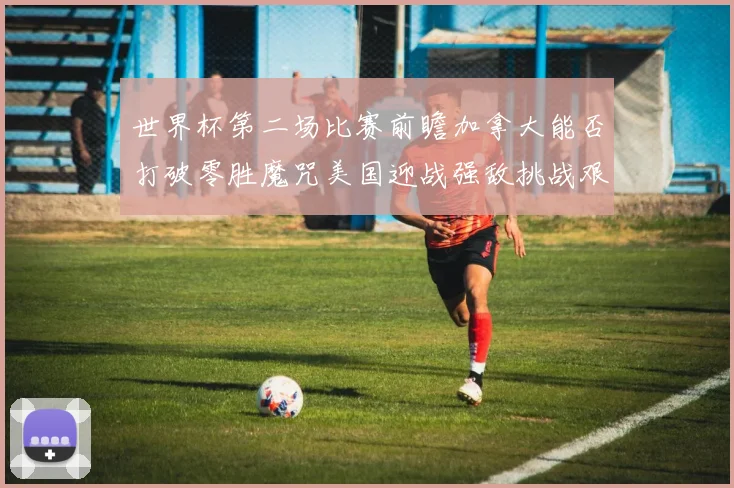 世界杯第二场比赛前瞻加拿大能否打破零胜魔咒美国迎战强敌挑战艰巨