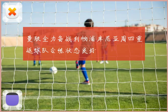 曼联全力备战利物浦库尼亚周四重返球队合练状态良好