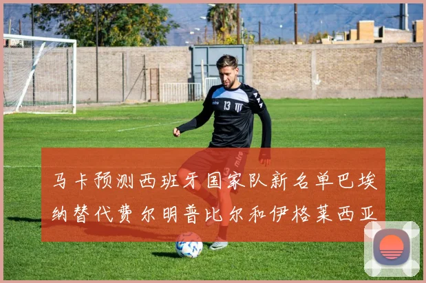 马卡预测西班牙国家队新名单巴埃纳替代费尔明普比尔和伊格莱西亚斯入选