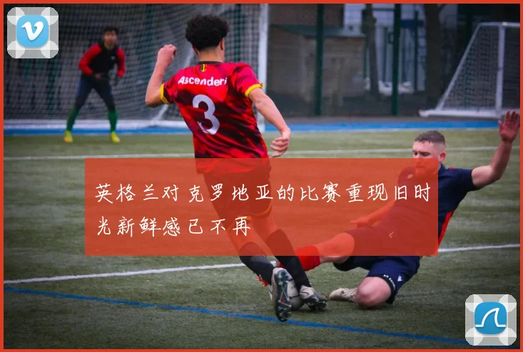 英格兰对克罗地亚的比赛重现旧时光新鲜感已不再