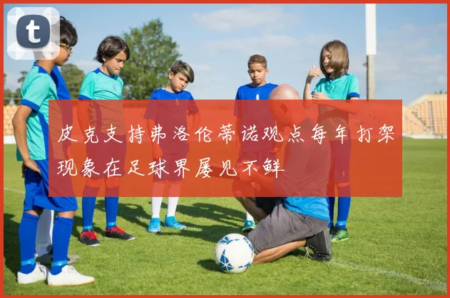 皮克支持弗洛伦蒂诺观点每年打架现象在足球界屡见不鲜