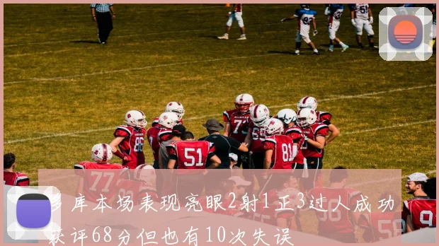 多库本场表现亮眼2射1正3过人成功获评68分但也有10次失误