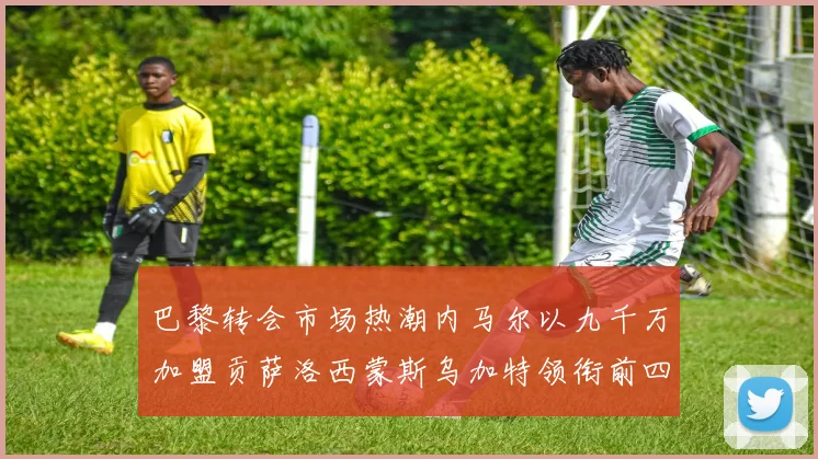 巴黎转会市场热潮内马尔以九千万加盟贡萨洛西蒙斯乌加特领衔前四