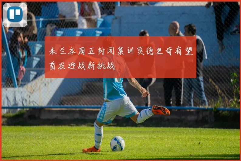 米兰本周五封闭集训莫德里奇有望首发迎战新挑战
