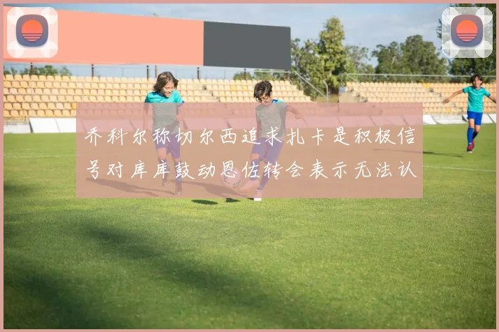 乔科尔称切尔西追求扎卡是积极信号对库库鼓动恩佐转会表示无法认同