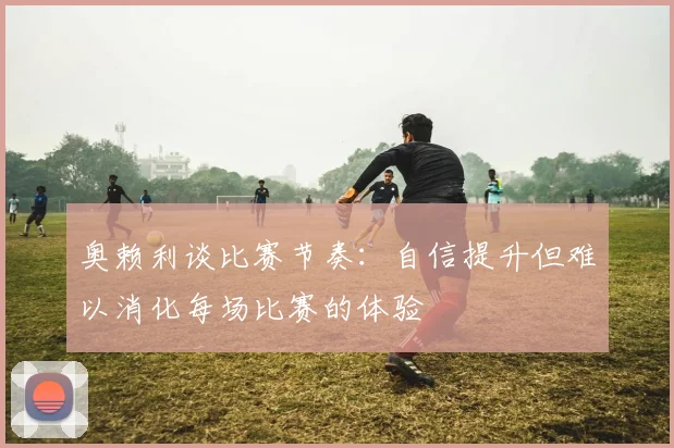 奥赖利谈比赛节奏：自信提升但难以消化每场比赛的体验