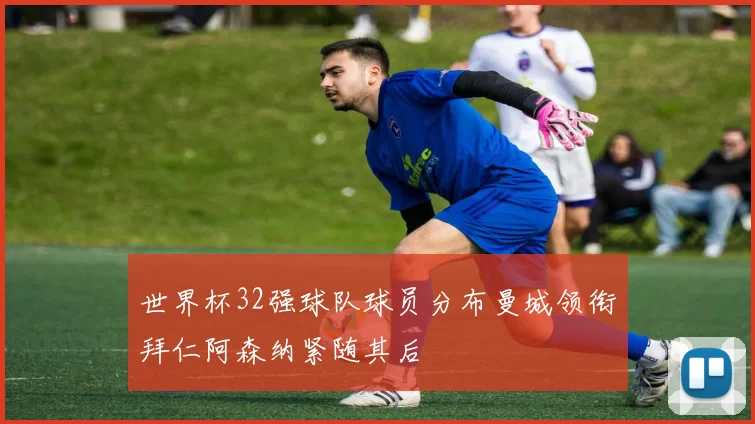 世界杯32强球队球员分布曼城领衔拜仁阿森纳紧随其后