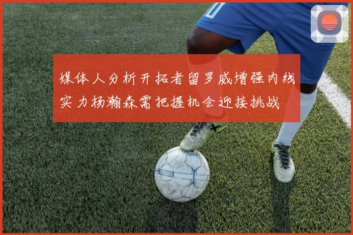 媒体人分析开拓者留罗威增强内线实力杨瀚森需把握机会迎接挑战