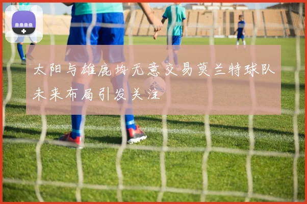 太阳与雄鹿均无意交易莫兰特球队未来布局引发关注