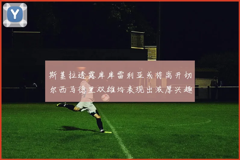 斯基拉透露库库雷利亚或将离开切尔西马德里双雄均表现出浓厚兴趣