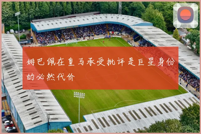 姆巴佩在皇马承受批评是巨星身份的必然代价