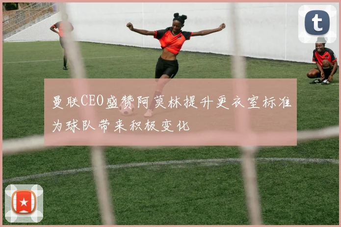 曼联CEO盛赞阿莫林提升更衣室标准为球队带来积极变化