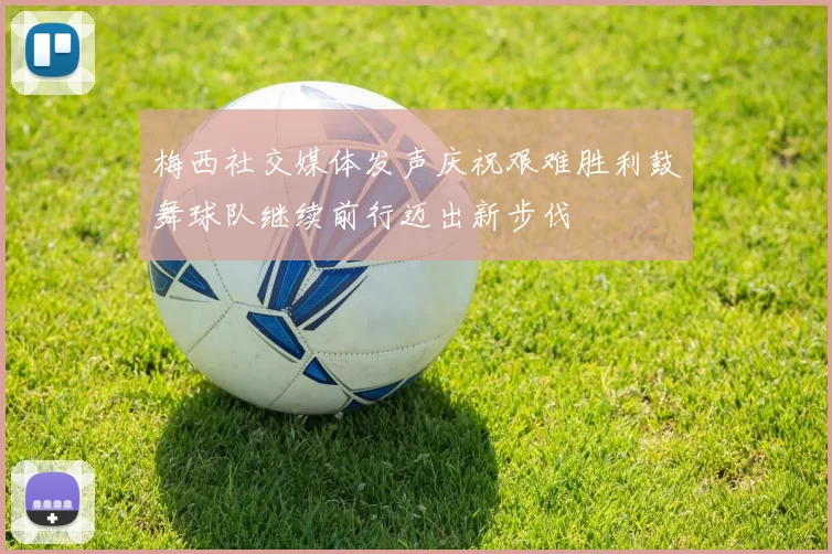 梅西社交媒体发声庆祝艰难胜利鼓舞球队继续前行迈出新步伐