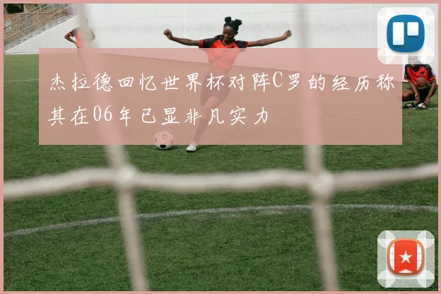 杰拉德回忆世界杯对阵C罗的经历称其在06年已显非凡实力