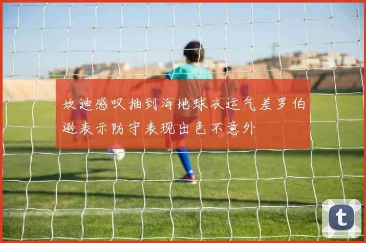 坎迪感叹抽到海地球衣运气差罗伯逊表示防守表现出色不意外