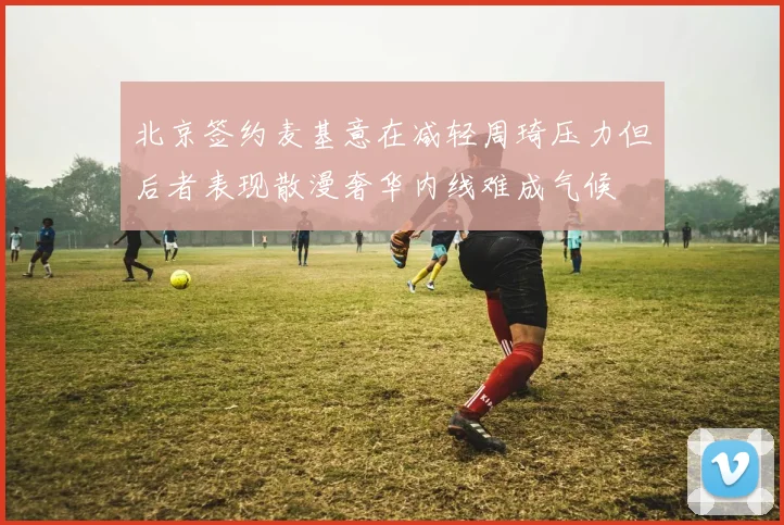 北京签约麦基意在减轻周琦压力但后者表现散漫奢华内线难成气候